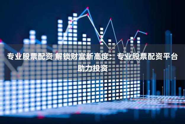 专业股票配资 解锁财富新高度：专业股票配资平台助力投资